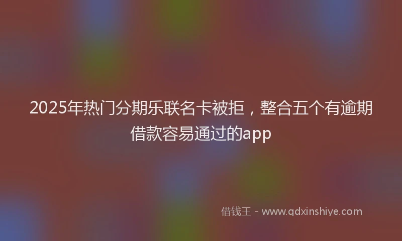 2025年热门分期乐联名卡被拒，整合五个有逾期借款容易通过的app