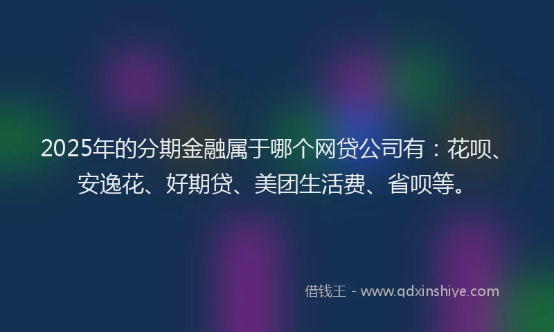 2025年的分期金融属于哪个网贷公司有：花呗、安逸花、好期贷、美团生活费、省呗等。