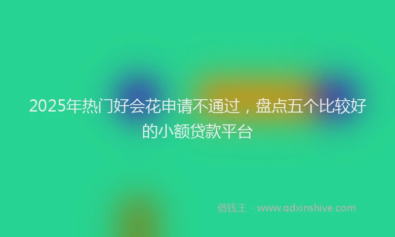 2025年热门好会花申请不通过，盘点五个比较好的小额贷款平台