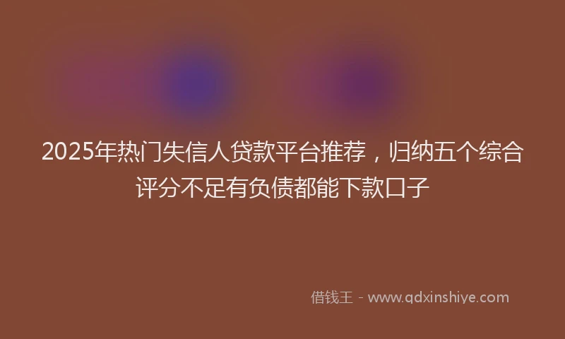 2025年热门失信人贷款平台推荐，归纳五个综合评分不足有负债都能下款口子