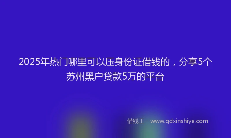 2025年热门哪里可以压身份证借钱的，分享5个苏州黑户贷款5万的平台