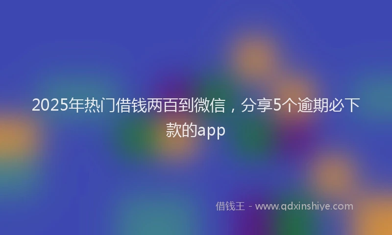 2025年热门借钱两百到微信，分享5个逾期必下款的app