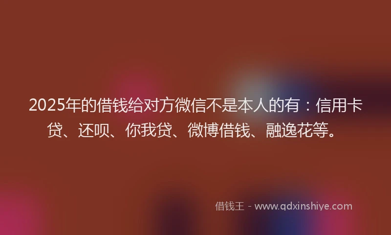 2025年的借钱给对方微信不是本人的有：信用卡贷、还呗、你我贷、微博借钱、融逸花等。