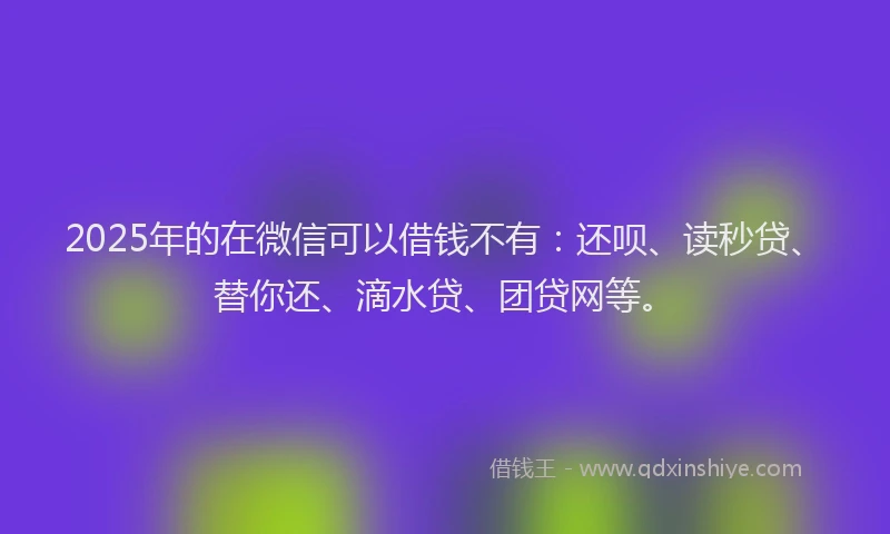 2025年的在微信可以借钱不有：还呗、读秒贷、替你还、滴水贷、团贷网等。