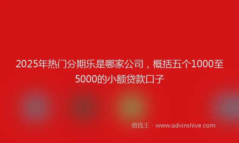 2025年热门分期乐是哪家公司，概括五个1000至5000的小额贷款口子