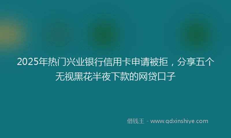 2025年热门兴业银行信用卡申请被拒，分享五个无视黑花半夜下款的网贷口子