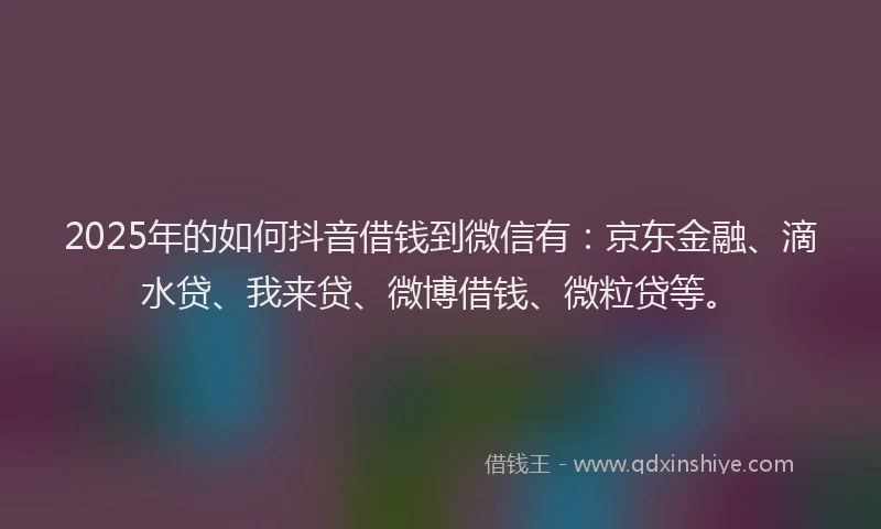 2025年的如何抖音借钱到微信有：京东金融、滴水贷、我来贷、微博借钱、微粒贷等。