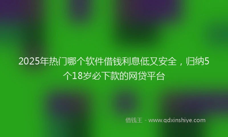 2025年热门哪个软件借钱利息低又安全，归纳5个18岁必下款的网贷平台