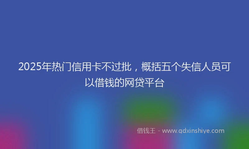 2025年热门信用卡不过批，概括五个失信人员可以借钱的网贷平台