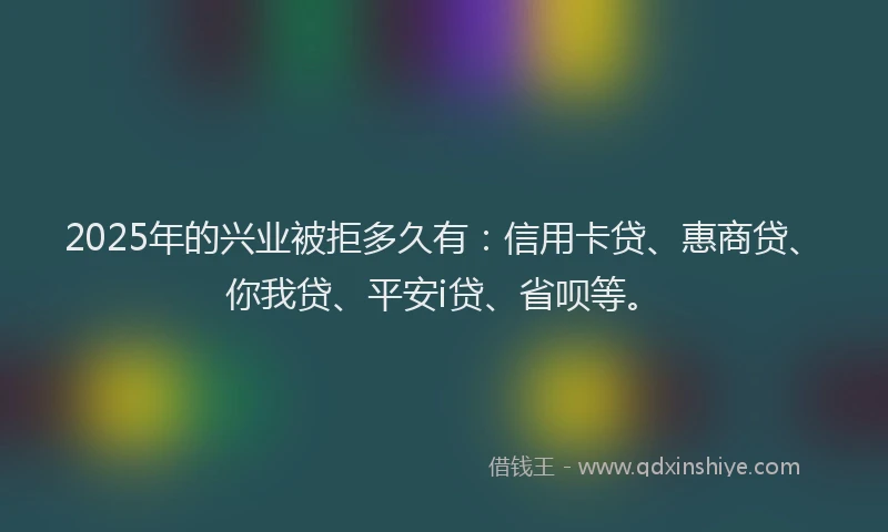2025年的兴业被拒多久有：信用卡贷、惠商贷、你我贷、平安i贷、省呗等。