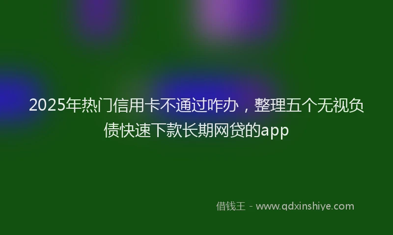 2025年热门信用卡不通过咋办，整理五个无视负债快速下款长期网贷的app