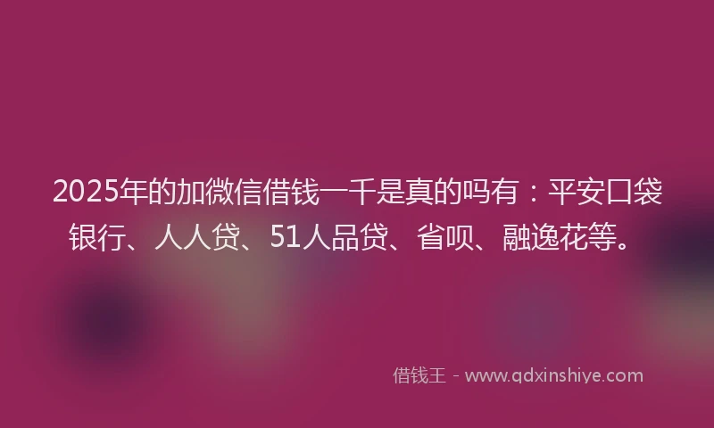 2025年的加微信借钱一千是真的吗有：平安口袋银行、人人贷、51人品贷、省呗、融逸花等。