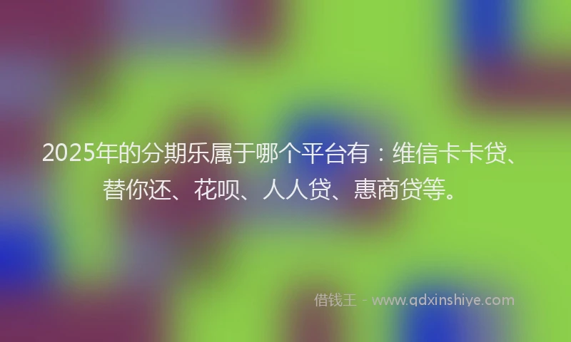 2025年的分期乐属于哪个平台有：维信卡卡贷、替你还、花呗、人人贷、惠商贷等。