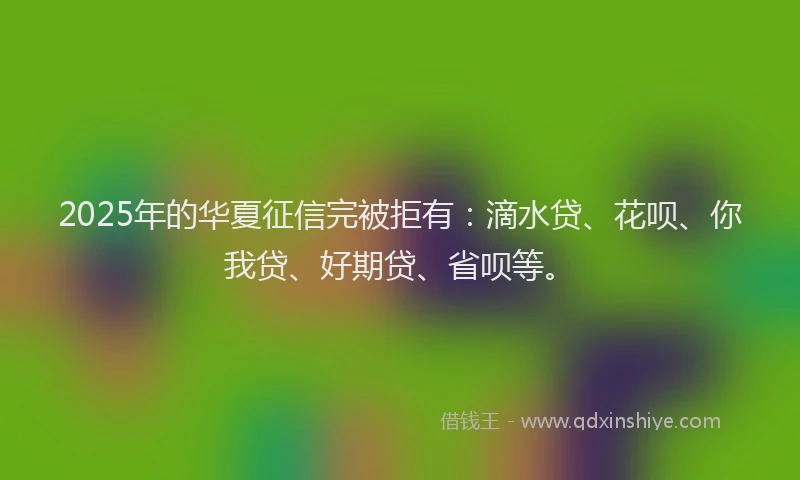 2025年的华夏征信完被拒有：滴水贷、花呗、你我贷、好期贷、省呗等。