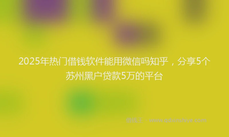 2025年热门借钱软件能用微信吗知乎，分享5个苏州黑户贷款5万的平台