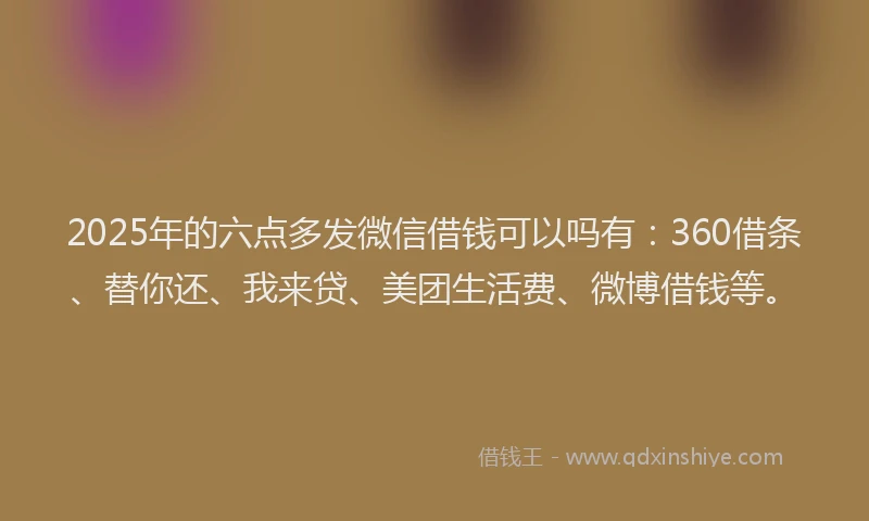 2025年的六点多发微信借钱可以吗有：360借条、替你还、我来贷、美团生活费、微博借钱等。