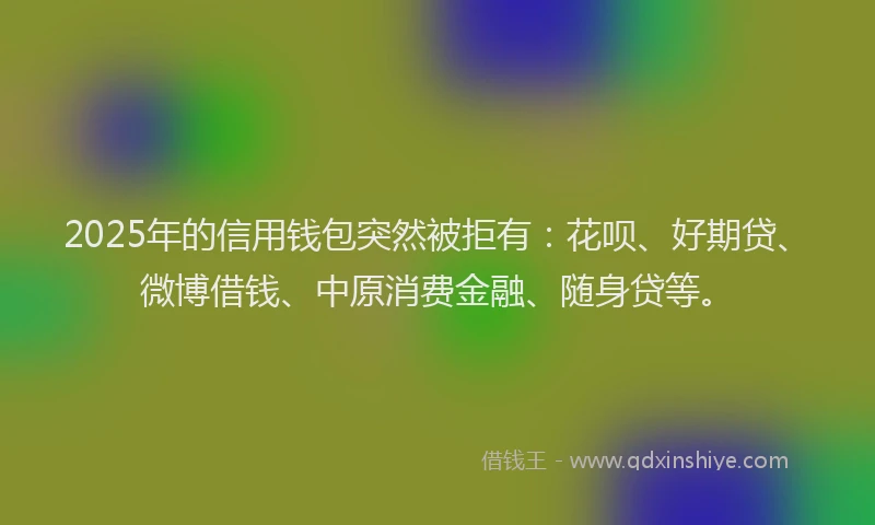 2025年的信用钱包突然被拒有：花呗、好期贷、微博借钱、中原消费金融、随身贷等。