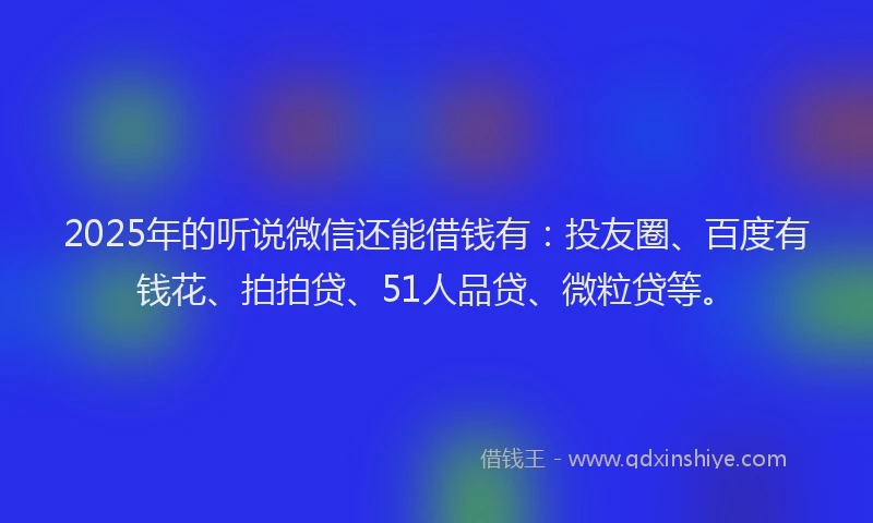 2025年的听说微信还能借钱有：投友圈、百度有钱花、拍拍贷、51人品贷、微粒贷等。