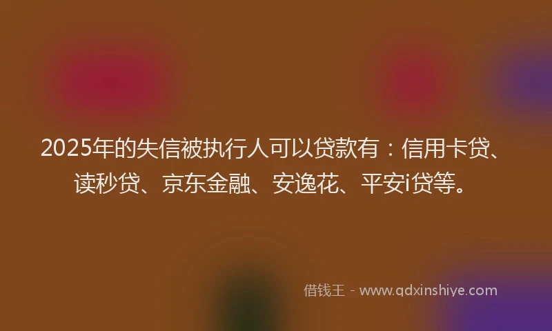 2025年的失信被执行人可以贷款有：信用卡贷、读秒贷、京东金融、安逸花、平安i贷等。
