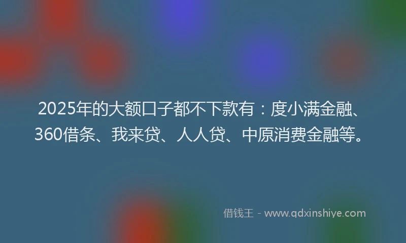 2025年的大额口子都不下款有：度小满金融、360借条、我来贷、人人贷、中原消费金融等。