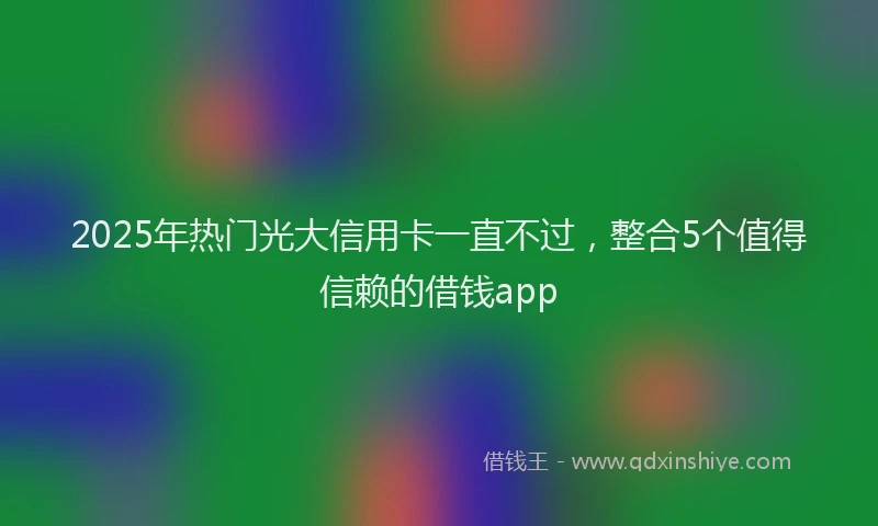 2025年热门光大信用卡一直不过，整合5个值得信赖的借钱app