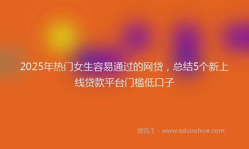 2025年热门女生容易通过的网贷，总结5个新上线贷款平台门槛低口子