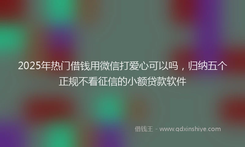 2025年热门借钱用微信打爱心可以吗，归纳五个正规不看征信的小额贷款软件