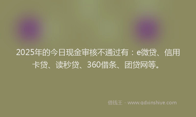 2025年的今日现金审核不通过有：e微贷、信用卡贷、读秒贷、360借条、团贷网等。
