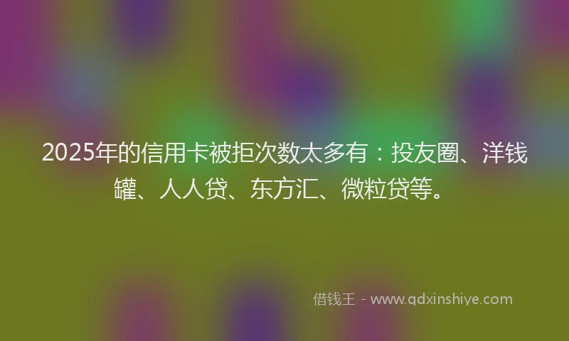 2025年的信用卡被拒次数太多有：投友圈、洋钱罐、人人贷、东方汇、微粒贷等。