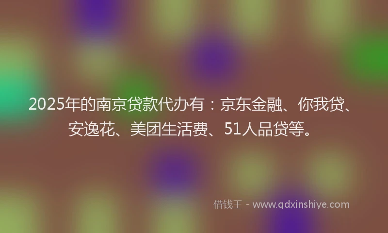 2025年的南京贷款代办有：京东金融、你我贷、安逸花、美团生活费、51人品贷等。