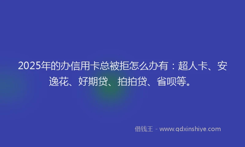 2025年的办信用卡总被拒怎么办有：超人卡、安逸花、好期贷、拍拍贷、省呗等。