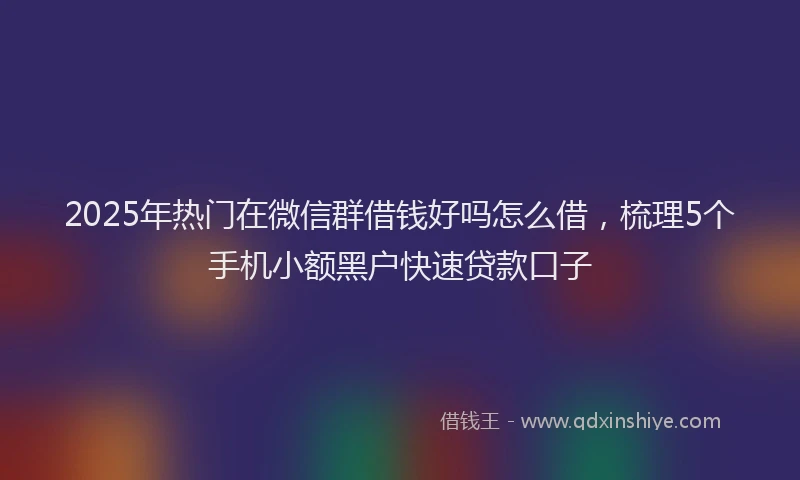 2025年热门在微信群借钱好吗怎么借，梳理5个手机小额黑户快速贷款口子