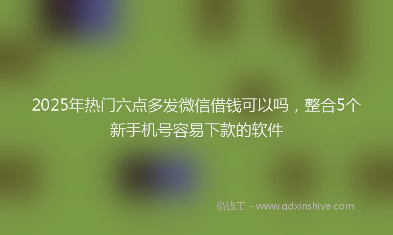 2025年热门六点多发微信借钱可以吗，整合5个新手机号容易下款的软件