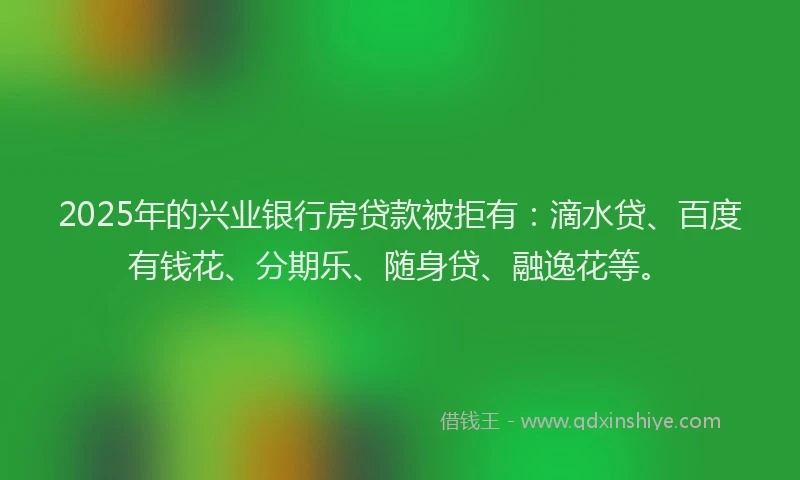 2025年的兴业银行房贷款被拒有：滴水贷、百度有钱花、分期乐、随身贷、融逸花等。