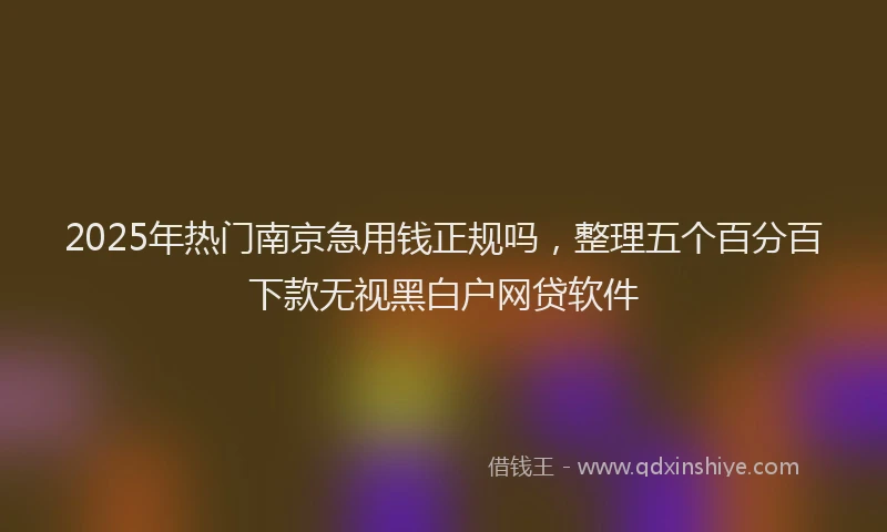 2025年热门南京急用钱正规吗，整理五个百分百下款无视黑白户网贷软件