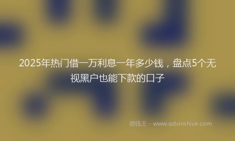 2025年热门借一万利息一年多少钱，盘点5个无视黑户也能下款的口子