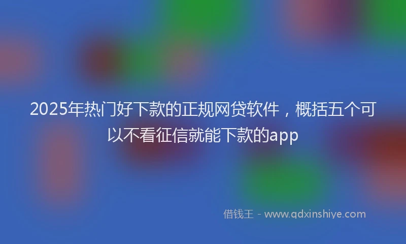 2025年热门好下款的正规网贷软件，概括五个可以不看征信就能下款的app