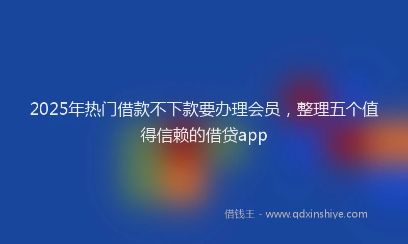 2025年热门借款不下款要办理会员,整理五个值得信赖的借贷app