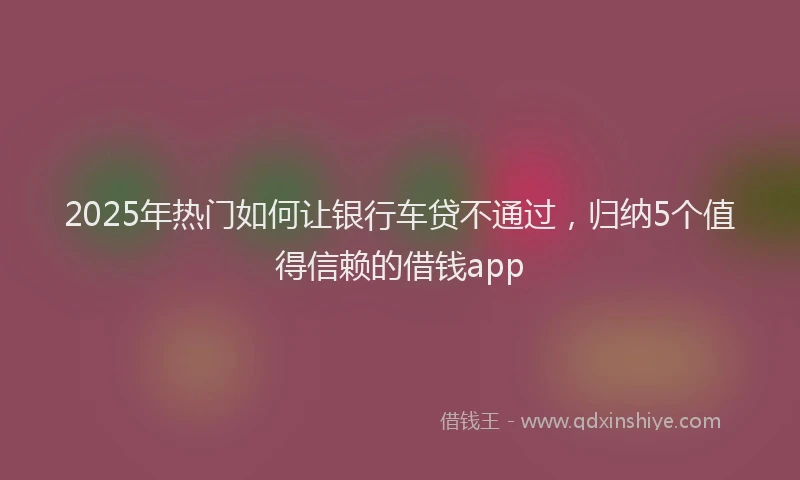 2025年热门如何让银行车贷不通过，归纳5个值得信赖的借钱app