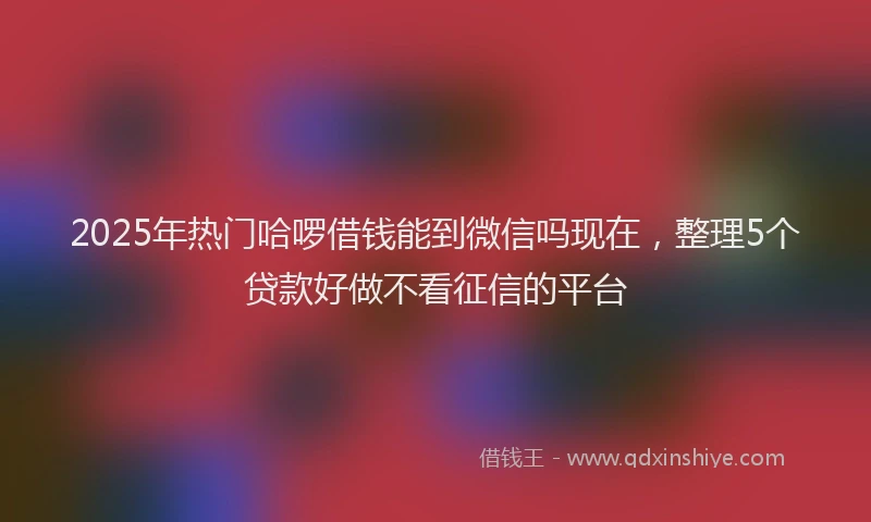 2025年热门哈啰借钱能到微信吗现在，整理5个贷款好做不看征信的平台