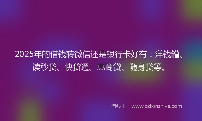 2025年的借钱转微信还是银行卡好有：洋钱罐、读秒贷、快贷通、惠商贷、随身贷等。