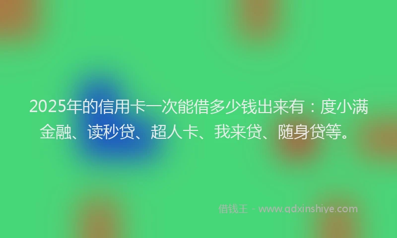 2025年的信用卡一次能借多少钱出来有：度小满金融、读秒贷、超人卡、我来贷、随身贷等。