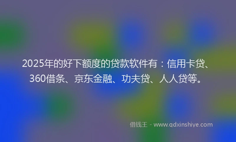 2025年的好下额度的贷款软件有：信用卡贷、360借条、京东金融、功夫贷、人人贷等。