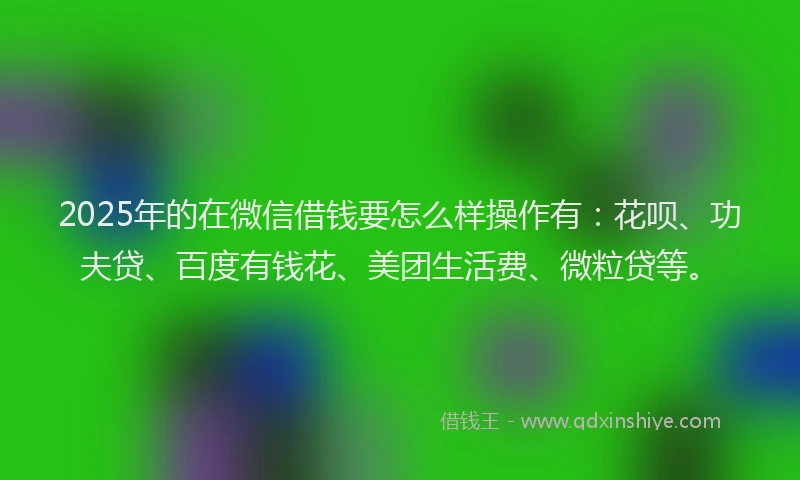 2025年的在微信借钱要怎么样操作有：花呗、功夫贷、百度有钱花、美团生活费、微粒贷等。