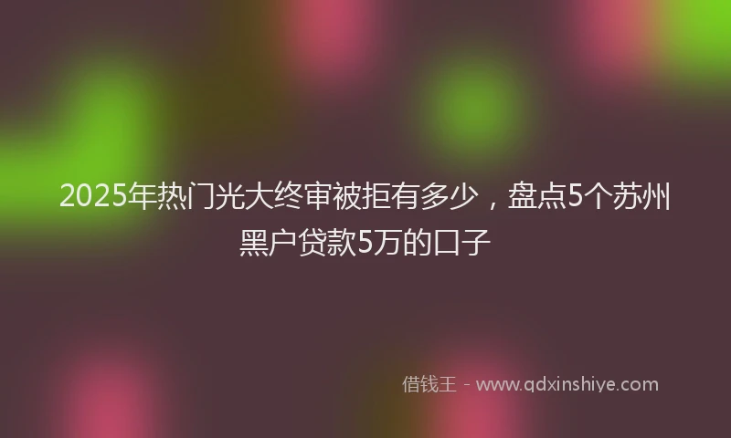 2025年热门光大终审被拒有多少，盘点5个苏州黑户贷款5万的口子