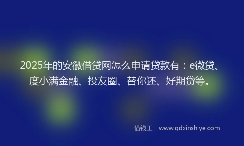 2025年的安徽借贷网怎么申请贷款有：e微贷、度小满金融、投友圈、替你还、好期贷等。