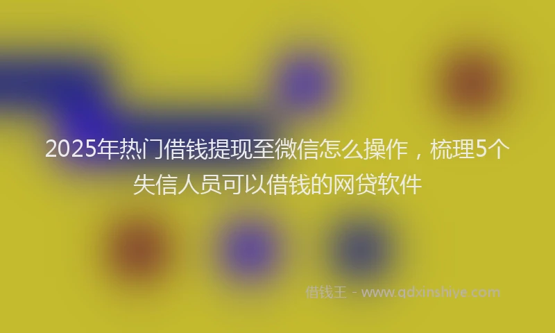 2025年热门借钱提现至微信怎么操作，梳理5个失信人员可以借钱的网贷软件