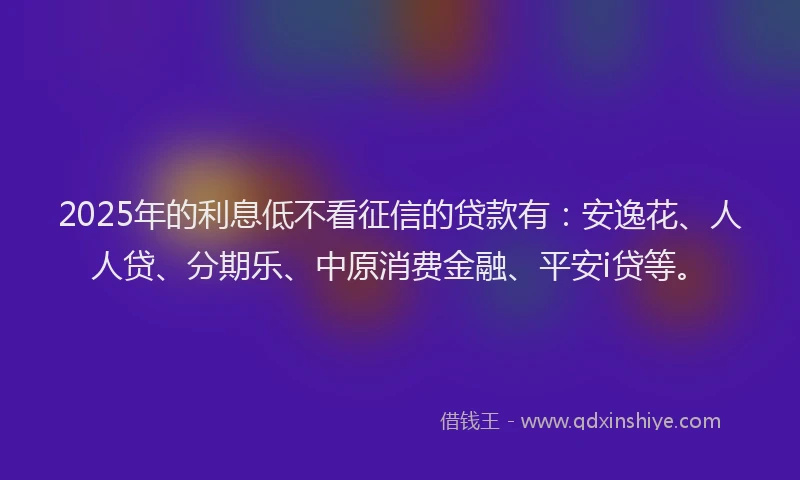 2025年的利息低不看征信的贷款有：安逸花、人人贷、分期乐、中原消费金融、平安i贷等。