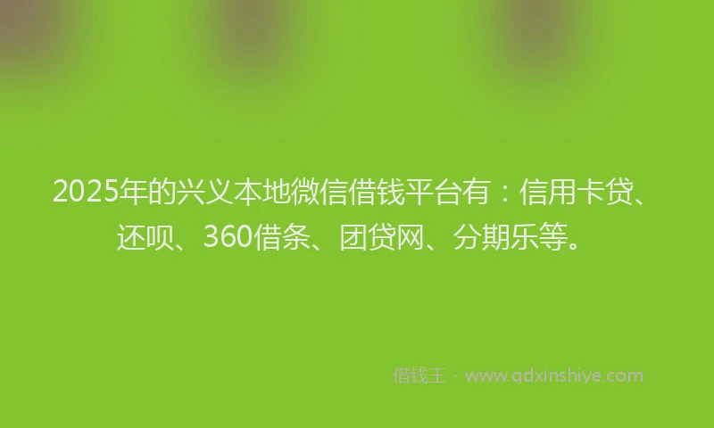 2025年的兴义本地微信借钱平台有：信用卡贷、还呗、360借条、团贷网、分期乐等。