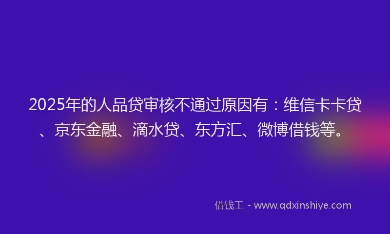 2025年的人品贷审核不通过原因有：维信卡卡贷、京东金融、滴水贷、东方汇、微博借钱等。